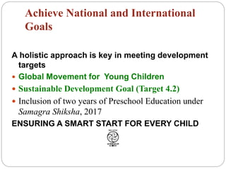 Achieve National and International
Goals
A holistic approach is key in meeting development
targets
 Global Movement for Young Children
 Sustainable Development Goal (Target 4.2)
 Inclusion of two years of Preschool Education under
Samagra Shiksha, 2017
ENSURING A SMART START FOR EVERY CHILD
 