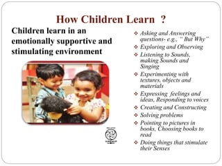 How Children Learn ?
 Asking and Answering
questions- e.g., “ But Why”
 Exploring and Observing
 Listening to Sounds,
making Sounds and
Singing
 Experimenting with
textures, objects and
materials
 Expressing feelings and
ideas, Responding to voices
 Creating and Constructing
 Solving problems
 Pointing to pictures in
books, Choosing books to
read
 Doing things that stimulate
their Senses
Children learn in an
emotionally supportive and
stimulating environment
 