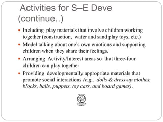 Activities for S–E Deve
(continue..)
 Including play materials that involve children working
together (construction, water and sand play toys, etc.)
 Model talking about one’s own emotions and supporting
children when they share their feelings.
 Arranging Activity/Interest areas so that three-four
children can play together
 Providing developmentally appropriate materials that
promote social interactions (e.g., dolls & dress-up clothes,
blocks, balls, puppets, toy cars, and board games).
 