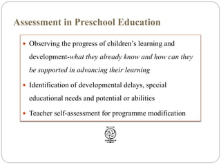  Observing the progress of children’s learning and
development-what they already know and how can they
be supported in advancing their learning
 Identification of developmental delays, special
educational needs and potential or abilities
 Teacher self-assessment for programme modification
Assessment in Preschool Education
 