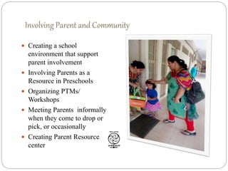 Involving Parent and Community
 Creating a school
environment that support
parent involvement
 Involving Parents as a
Resource in Preschools
 Organizing PTMs/
Workshops
 Meeting Parents informally
when they come to drop or
pick, or occasionally
 Creating Parent Resource
center
 