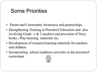 Some Priorities
 Parent and Community Awareness and partnerships.
 Strengthening Training in Preschool Education and also
involving Grade -1 & 2 teachers and provision of Story
books , Play/learning materials etc.
 Development of resource/learning materials for teachers
and children
 Incorporating school readiness activities in the preschool
curriculum
 