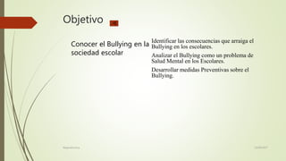 Objetivo
Conocer el Bullying en la
sociedad escolar
Identificar las consecuencias que arraiga el
Bullying en los escolares.
Analizar el Bullying como un problema de
Salud Mental en los Escolares.
Desarrollar medidas Preventivas sobre el
Bullying.
23/06/2017Alejandra Inca