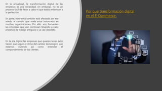 Por que transformación digital
en el E-Commerce.
En la actualidad, la transformación digital de las
empresas es una necesidad, sin embargo, no es un
proceso fácil de llevar a cabo ni que todos entiendan a
la perfección.
En parte, este tema también está afectado por ese
miedo al cambio que suele estar instaurado en
muchas organizaciones. Por ello, son frecuentes
las empresas que aún continúan llevando a cabo
procesos de trabajo antiguos o ya casi obsoleto.
En la era digital las empresas que quieran tener éxito
tienen que seguir el ritmo del cambio tecnológico que
estamos viviendo así como entender el
comportamiento de los clientes.
 