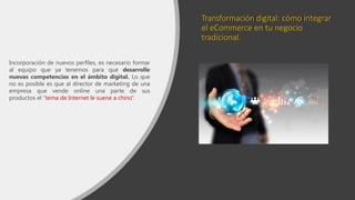 Transformación digital: cómo integrar
el eCommerce en tu negocio
tradicional.
Incorporación de nuevos perfiles, es necesario formar
al equipo que ya tenemos para que desarrolle
nuevas competencias en el ámbito digital. Lo que
no es posible es que al director de marketing de una
empresa que vende online una parte de sus
productos el “tema de Internet le suene a chino”.
 