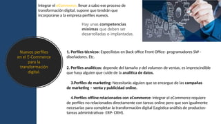 Nuevos perfiles
en el E-Commerce
para la
transformación
digital.
Integrar el eCommerce, llevar a cabo ese proceso de
transformación digital, supone que tendrán que
incorporarse a la empresa perfiles nuevos.
Hay unas competencias
mínimas que deben ser
desarrolladas o implantadas.
1. Perfiles técnicos: Especilistas en Back office Front Office- programadores SW -
diseñadores. Etc.
2. Perfiles analíticos: depende del tamaño y del volumen de ventas, es imprescindible
que haya alguien que cuide de la analítica de datos.
3.Perfiles de marketing: Necesitarás alguien que se encargue de las campañas
de marketing – venta y publicidad online.
4.Perfiles offline relacionados con eCommerce: Integrar el eCommerce requiere
de perfiles no relacionados directamente con tareas online pero que son igualmente
necesarias para completar la transformación digital (Logistica-análisis de productos-
tareas administrativas- ERP- CRM).
 