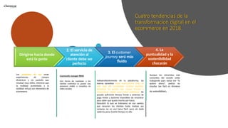 Cuatro tendencias de la
transformacion digital en el
ecommerce en 2018.
Dirigirse hacia donde
está la gente
2. El servicio de
atención al
cliente debe ser
perfecto
3. El customer
journey será más
fluido
4. La
puntualidad y la
sostenibilidad
chocarán
Los asistentes de voz crean
experiencias de compra
dinámicas y sin pantalla que
resultan muy útiles, mientras que
la realidad aumentada y la
realidad virtual son elementos de
ecommerce.
Community manager RRHH
Una forma de mantener a los
clientes contentos es poseer una
presencia visible y receptiva en
redes sociales.
.
Independientemente de la plataforma, las
marcas necesitan saber exactamente cómo es
este viaje del consumidor (custoer journey),
encontrar los puntos que causan fricción y
remaccionar rápido para evitar problemas. He
pasado suficiente tiempo frente a sistemas de
pago lentos y botones imposibles de encontrar
para saber que queda mucho por hacer.
Descubrir lo que se interpone en ese camino
que recorren los clientes hasta realizar sus
compras no es una tarea fácil, pero sin duda
valdrá la pena invertir tiempo en ello.
Aunque los minoristas más
conocidos del mundo están
trabajando para saciar ese “lo
quiero ahora”, podría no
resultar tan fácil en términos
de sostenibilidad.
 