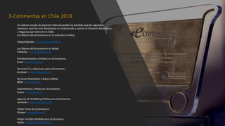 E-Commerday en Chile 2018.
Un selecto Jurado de Expertos Internacionales ha decidido que las siguientes
empresas sean las más destacadas en el desarrollo y aporte al Comercio Electrónico
y Negocios por Internet en Chile.
Los líderes del eCommerce en la Industria Turística:
ViajesFalabella – www.viajesfalabella.cl
Los líderes del eCommerce en Retail:
Falabella – www.falabella.com
Entretenimientos y Medios en eCommerce:
Emol – www.emol.com
Servicios IT y soluciones para eCommerce:
Ecomsur – www.ecomsur.com
Servicios financieros y Banca Online:
BBVA – www.bbva.cl
Indumentaria y Moda en eCommerce:
Guess – www.guess.cl
Agencia de Marketing Online para eCommerce:
Icommkt – www.icommkt.com
Mejor Pyme de eCommerce:
Elsuper – www.elsuper.cl
Mejor iniciativa Mobile para eCommerce:
Ripley – https://simple.ripley.cl
 