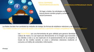 ESTRATEGIAS EMPRESARIALES ONLINE
SOCIAL COMMERCE
-TRANSFORMACION DIGITAL
Sin lugar a dudas, las estrategias online
futuras tienen nombre propio y se llaman
Social Commerce.
Las Redes Sociales han cambiado los métodos de trabajo, las formas de establecer relaciones y de comunicarnos
“Los medios sociales son capaces de ayudar a las empresas y aportarles ventajas competitivas frente a la competencia”.
Los Social Media son una herramienta de gran utilidad para generar identidad y
cultura de marca, lo cual repercute directamente en la imagen que transmite a
sus clientes y esto a su vez repercute en el posicionamiento de la compañía. A
través de los medios sociales se crean y alimentan relaciones mediante el
consumo y el tráfico de contenido e información.
 