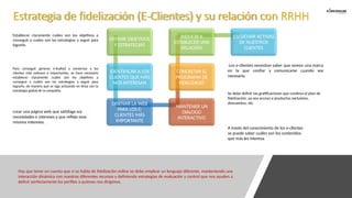 DEFINIR OBJETIVOS
Y ESTRATEGIAS
IDENTIFICAR A LOS
CLIENTES QUE MÁS
NOS INTERESAN
DISEÑAR LA WEB
PARA LOS E-
CLIENTES MÁS
IMPORTANTE
MANTENER UN
DIALOGO
INTERACTIVO
CONCRETAR EL
PROGRAMA DE
FIDELIZACIÓ
INDUCIR A
ESTABLECER UNA
RELACIÓN
ESCUCHAR ACTIVAS
DE NUESTROS
CLIENTES
Hay que tener en cuenta que si se habla de fidelización online se debe emplear un lenguaje diferente, manteniendo una
interacción dinámica con nuestros diferentes recursos y definiendo estrategias de evaluación y control que nos ayuden a
definir perfectamente los perfiles a quienes nos dirigimos.
Para conseguir generar e-lealtad y conservar a los
clientes más valiosos o importantes, se hace necesario
establecer claramente cuáles son los objetivos a
conseguir y cuáles son las estrategias a seguir para
lograrlo, de manera que se siga actuando en línea con la
estrategia global de la compañía.
Establecer claramente cuáles son los objetivos a
conseguir y cuáles son las estrategias a seguir para
lograrlo.
crear una página web que satisfaga sus
necesidades e intereses y que refleje esos
mismos intereses.
A través del conocimiento de los e-clientes
se puede saber cuáles son los contenidos
que más les interesa.
Se debe definir las gratificaciones que conlleva el plan de
fidelización, ya sea acceso a productos exclusivos,
descuentos, etc.
Los e-clientes necesitan saber que somos una marca
en la que confiar y comunicarse cuando sea
necesario.
Estrategia de fidelización (E-Clientes) y su relación con RRHH
 