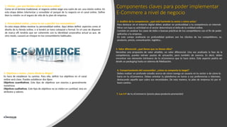 Componentes claves para poder implementar
E-Commere a nivel de negocio
1. Misión: ¿por qué decides saltar al terreno online?
Como en el terreno tradicional, el negocio online exige una razón de ser, una misión online. En
esta etapa debes interiorizar y consolidar el porqué de tu negocio en el canal online. Define
bien tu misión: es el seguro de vida de tu plan de empresa.
2. Personalidad online: ¿cómo te van a percibir tus consumidores?
En esta etapa debes mostrar tu personalidad online. Aquí debes definir aspectos como el
diseño de tu tienda online, o si tendrá un tono coloquial o formal. En el caso de disponer
de marca off, tendrás que ser coherente con tu identidad corporativa actual ya que, de
otro modo, causará un choque en tus consumidores habituales.
3. Objetivos y metas: ¿hacia dónde te diriges?
Es hora de establecer tu camino. Para ello, definir tus objetivos en el canal
online será clave. Puedes establecer dos tipos:
Objetivos cuantitativos. Este tipo de objetivos son exactos y generalmente
numéricos.
Objetivos cualitativos. Este tipo de objetivos no se miden en cantidad, sino en
atributos y valores.
4. Análisis de la competencia: ¿qué está haciendo tu sector y cómo actúa?
Para destacar en el entorno digital debes analizar en profundidad a tu competencia en internet.
Mirar con lupa su actividad en el sector determinará el éxito de tu entidad online.
Consiste en analizar los casos de éxito o buenas prácticas de tus competidores con el fin de poder
aplicarlas a tu empresa.
En este campo analizarás en profundidad quiénes son los clientes de tus competidores, su
producto, precio, comunicación, logística…
5. Valor diferencial: ¿qué tienes que no tienen ellos?
Necesitas una propuesta de valor añadido, un valor diferencial. Una vez analizada la fase de la
competencia, puedes extraer pautas de actuación, pero también de esencia. Es decir, debes
encontrar ese elemento intrínseco de tu eCommerce que te hace único. Este aspecto podría ser
desde un packaging hasta un sistema de fidelización.
6. Comportamiento del consumidor: ¿cómo se comporta tu target?
Debes realizar un profundo estudio acerca de cómo navega un usuario en tu sector o de cómo lo
haría en tu eCommerce. Debes orientar tu plataforma en torno a sus preferencias e intereses,
destacando aquello que cubra sus necesidades. De esta manera, tu plan de empresa irá por el
buen camino.
7. Las 4 P de tu eCommerce (precio-plaza-producto-promoción)
 