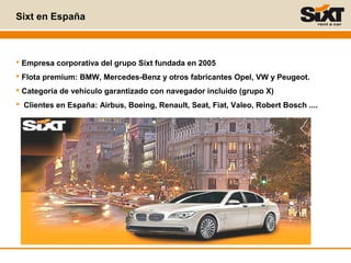 Sixt en España
 Empresa corporativa del grupo Sixt fundada en 2005
 Flota premium: BMW, Mercedes-Benz y otros fabricantes Opel, VW y Peugeot.
 Categoría de vehículo garantizado con navegador incluido (grupo X)
 Clientes en España: Airbus, Boeing, Renault, Seat, Fiat, Valeo, Robert Bosch ....
 