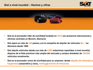  Sixt es el proveedor líder de movilidad fundado en 1912 con presencia internacional y
oficinas centrales en Munich, Alemania
 Sixt opera en más de 100 países y es la compañía de alquiler de vehículos No. 1 en
Alemania desde 1996
 Sixt alquila vehículos desde sus más de 4,000 estaciones repartidas a nivel mundial,
dispone de la flota premium más amplia del mercado y compra alrededor de 150,000
vehículos anualmente.
 Sixt es el proveedor único de movilidad para su empresa: desde alquiler de vehículos y
furgonetas (corporativo y ocio), renting y servicio de limusinas.
Sixt a nivel mundial – Hechos y cifras
 