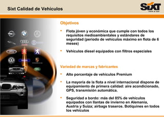Objetivos
 Flota jóven y económica que cumple con todos los
requisitos medioambientales y estándares de
seguridad (periodo de vehículos máximo en flota de 6
meses)
 Vehículos diesel equipados con filtros especiales
Variedad de marcas y fabricantes
 Alto porcentaje de vehículos Premium
 La mayoría de la flota a nivel internacional dispone de
equipamiento de primera calidad: aire acondicionado,
GPS, transmisión automática.
 Seguridad a bordo: más del 85% de vehículos
equipados con llantas de invierno en Alemania,
Austria y Suiza; airbags traseros. Botiquines en todos
los vehículos
Sixt Calidad de Vehículos
 