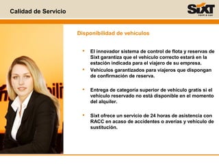 Calidad de Servicio
 El innovador sistema de control de flota y reservas de
Sixt garantiza que el vehículo correcto estará en la
estación indicada para el viajero de su empresa.
 Vehículos garantizados para viajeros que dispongan
de confirmación de reserva.
 Entrega de categoría superior de vehículo gratis si el
vehículo reservado no está disponible en el momento
del alquiler.
 Sixt ofrece un servicio de 24 horas de asistencia con
RACC en acaso de accidentes o averías y vehículo de
sustitución.
Disponibilidad de vehículos
 