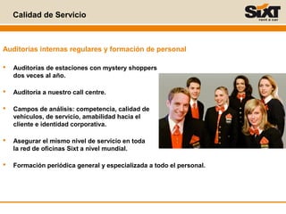 Calidad de Servicio
Auditorías internas regulares y formación de personal
 Auditorías de estaciones con mystery shoppers
dos veces al año.
 Auditoría a nuestro call centre.
 Campos de análisis: competencia, calidad de
vehículos, de servicio, amabilidad hacia el
cliente e identidad corporativa.
 Asegurar el mismo nivel de servicio en toda
la red de oficinas Sixt a nivel mundial.
 Formación periódica general y especializada a todo el personal.
 
