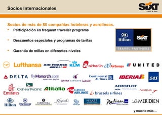 Socios Internacionales
y mucho más…
Socios de más de 80 compañías hoteleras y aerolíneas.
 Participación en frequent traveller programs
 Descuentos especiales y programas de tarifas
 Garantía de millas en diferentes niveles
 