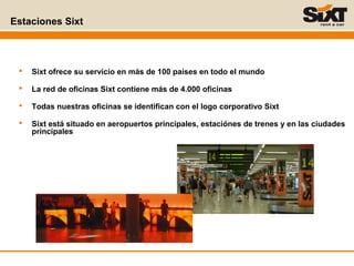 Estaciones Sixt
 Sixt ofrece su servicio en más de 100 países en todo el mundo
 La red de oficinas Sixt contiene más de 4.000 oficinas
 Todas nuestras oficinas se identifican con el logo corporativo Sixt
 Sixt está situado en aeropuertos principales, estaciónes de trenes y en las ciudades
principales
 