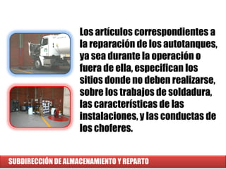 SUBDIRECCIÓN DE ALMACENAMIENTO Y REPARTO
Los artículos correspondientes a
la reparación de los autotanques,
ya sea durante la operación o
fuera de ella, especifican los
sitios donde no deben realizarse,
sobre los trabajos de soldadura,
las características de las
instalaciones, y las conductas de
los choferes.
 