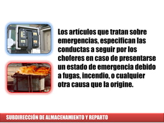 SUBDIRECCIÓN DE ALMACENAMIENTO Y REPARTO
Los artículos que tratan sobre
emergencias, especifican las
conductas a seguir por los
choferes en caso de presentarse
un estado de emergencia debido
a fugas, incendio, o cualquier
otra causa que la origine.
 