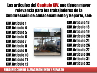 SUBDIRECCIÓN DE ALMACENAMIENTO Y REPARTO
XIV. Artículo 1
XIV. Artículo 4
XIV. Artículo 5
XIV. Artículo 6
XIV. Artículo 7
XIV. Artículo 8
XIV. Artículo 9
XIV. Artículo 10
XIV. Artículo 11
XIV. Artículo 12
Los artículos del Capítulo XIV, que tienen mayor
relevancia para los trabajadores de la
Subdirección de Almacenamiento y Reparto, son:
XIV. Artículo 13
XIV. Artículo 18
XIV. Artículo 19
XIV. Artículo 20
XIV. Artículo 21
XIV. Artículo 26
XIV. Artículo 27
XIV. Artículo 30
XIV. Artículo 31
XIV. Artículo 32
 