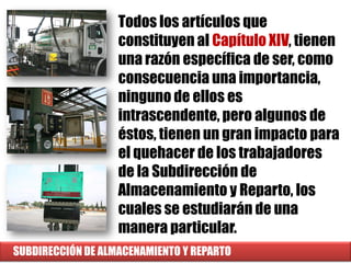 SUBDIRECCIÓN DE ALMACENAMIENTO Y REPARTO
Todos los artículos que
constituyen al Capítulo XIV, tienen
una razón específica de ser, como
consecuencia una importancia,
ninguno de ellos es
intrascendente, pero algunos de
éstos, tienen un gran impacto para
el quehacer de los trabajadores
de la Subdirección de
Almacenamiento y Reparto, los
cuales se estudiarán de una
manera particular.
 