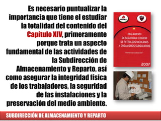 SUBDIRECCIÓN DE ALMACENAMIENTO Y REPARTO
Es necesario puntualizar la
importancia que tiene el estudiar
la totalidad del contenido del
Capítulo XIV, primeramente
porque trata un aspecto
fundamental de las actividades de
la Subdirección de
Almacenamiento y Reparto, así
como asegurar la integridad física
de los trabajadores, la seguridad
de las instalaciones y la
preservación del medio ambiente.
 