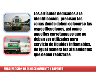 SUBDIRECCIÓN DE ALMACENAMIENTO Y REPARTO
Los artículos dedicados a la
identificación, precisan las
zonas donde deben colocarse las
especificaciones, así como
aquellos carrotanques que no
deban ser utilizados para
servicio de líquidos inflamables,
de igual manera los aislamientos
que deben realizarse.
 