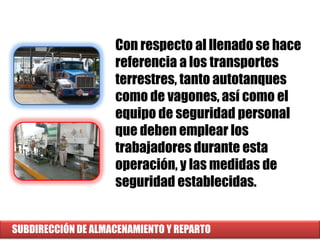 SUBDIRECCIÓN DE ALMACENAMIENTO Y REPARTO
Con respecto al llenado se hace
referencia a los transportes
terrestres, tanto autotanques
como de vagones, así como el
equipo de seguridad personal
que deben emplear los
trabajadores durante esta
operación, y las medidas de
seguridad establecidas.
 