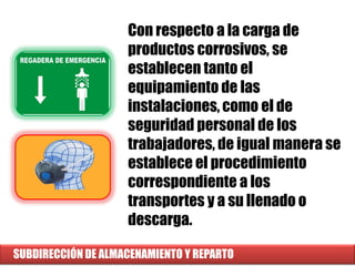 SUBDIRECCIÓN DE ALMACENAMIENTO Y REPARTO
Con respecto a la carga de
productos corrosivos, se
establecen tanto el
equipamiento de las
instalaciones, como el de
seguridad personal de los
trabajadores, de igual manera se
establece el procedimiento
correspondiente a los
transportes y a su llenado o
descarga.
 
