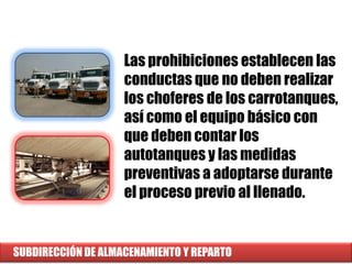 SUBDIRECCIÓN DE ALMACENAMIENTO Y REPARTO
Las prohibiciones establecen las
conductas que no deben realizar
los choferes de los carrotanques,
así como el equipo básico con
que deben contar los
autotanques y las medidas
preventivas a adoptarse durante
el proceso previo al llenado.
 