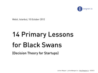 Webit, Istanbul, 10 October 2012




14 Primary Lessons
for Black Swans
(Decision Theory for Startups)



                                   Jochen Wegner . jochen@wegner.io . http://wegner.io . 10/2012
 
