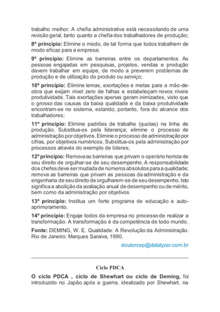 trabalho melhor. A chefia administrativa está necessitando de uma
revisão geral, tanto quanto a chefia dos trabalhadores de produção;
8º princípio: Elimine o medo, de tal forma que todos trabalhem de
modo eficaz para a empresa;
9º princípio: Elimine as barreiras entre os departamentos. As
pessoas engajadas em pesquisas, projetos, vendas e produção
devem trabalhar em equipe, de modo a preverem problemas de
produção e de utilização do produto ou serviço;
10º princípio: Elimine lemas, exortações e metas para a mão-de-
obra que exijam nível zero de falhas e estabeleçam novos níveis
produtividade. Tais exortações apenas geram inimizades, visto que
o grosso das causas da baixa qualidade e da baixa produtividade
encontram-se no sistema, estando, portanto, fora do alcance dos
trabalhadores;
11º princípio: Elimine padrões de trabalho (quotas) na linha de
produção. Substitua-os pela liderança; elimine o processo de
administração porobjetivos.Elimine o processo de administraçãopor
cifras, por objetivos numéricos. Substitua-os pela administração por
processos através do exemplo de líderes;
12º princípio: Removaas barreiras que privam o operário horista de
seu direito de orgulhar-se de seu desempenho. A responsabilidade
dos chefesdeve sermudadade númerosabsolutosparaa qualidade;
remova as barreiras que privam as pessoas da administração e da
engenharia de seudireito de orgulharem-se de seudesempenho.Isto
significaa abolição da avaliação anual de desempenho ou de mérito,
bem como da administração por objetivos
13º princípio: Institua um forte programa de educação e auto-
aprimoramento.
14º princípio: Engaje todos da empresa no processo de realizar a
transformação. A transformação é da competência de todo mundo.
Fonte: DEMING, W. E. Qualidade: A Revolução da Administração.
Rio de Janeiro: Marques Saraiva, 1990.
doutorcep@datalyzer.com.br
Ciclo PDCA
O ciclo PDCA , ciclo de Shewhart ou ciclo de Deming, foi
introduzido no Japão após a guerra, idealizado por Shewhart, na
 