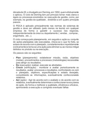 décadade 20, e divulgado por Deming,em 1950,quem efetivamente
o aplicou. O ciclo de Deming tem por princípio tornar mais claros e
ágeis os processos envolvidos na execução da gestão, como, por
exemplo, na gestão da qualidade , dividindo-a em quatro principais
passos.
O PDCA é aplicado principalmente nas normas de sistemas de
gestão e deve ser utilizado (pelo menos na teoria) em qualquer
empresa de forma a garantir o sucesso nos negócios,
independentemente da área ou departamento ( vendas , compras ,
engenharia , etc...).
O ciclo começa pelo planejamento, em seguida a ação ou conjunto
de ações planejadas são executadas, checa-se o que foi feito, se
estava de acordo com o planejado, constantemente e repetidamente
(ciclicamente)e toma-se uma ação para eliminar ou ao menos mitigar
defeitos no produto ou na execução..
Os passos são os seguintes:
 Plan (planejamento): estabelecer missão, visão, objetivos
(metas), procedimentos e processos (metodologias) necessárias
para atingir os resultados.
 Do (execução): realizar, executar as atividades.
 Check (verificação) : monitorar e avaliar periodicamente os
resultados, avaliar processos e resultados, confrontando-os com
o planejado, objetivos, especificações e estado desejado,
consolidando as informações, eventualmente confeccionando
relatórios.
 Act (ação) : Agir de acordo com o avaliado e de acordo com os
relatórios, eventualmente determinare confeccionarnovos planos
de ação, de forma a melhorar a qualidade, eficiência e eficácia ,
aprimorando a execução e corrigindo eventuais falhas
 