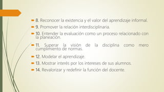  8. Reconocer la existencia y el valor del aprendizaje informal.
 9. Promover la relación interdisciplinaria.
 10. Entender la evaluación como un proceso relacionado con
la planeación.
 11. Superar la visión de la disciplina como mero
cumplimiento de normas.
 12. Modelar el aprendizaje.
 13. Mostrar interés por los intereses de sus alumnos.
 14. Revalorizar y redefinir la función del docente.
 