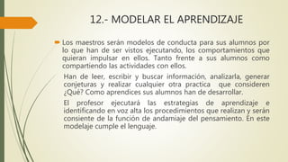 12.- MODELAR EL APRENDIZAJE
 Los maestros serán modelos de conducta para sus alumnos por
lo que han de ser vistos ejecutando, los comportamientos que
quieran impulsar en ellos. Tanto frente a sus alumnos como
compartiendo las actividades con ellos.
Han de leer, escribir y buscar información, analizarla, generar
conjeturas y realizar cualquier otra practica que consideren
¿Qué? Como aprendices sus alumnos han de desarrollar.
El profesor ejecutará las estrategias de aprendizaje e
identificando en voz alta los procedimientos que realizan y serán
consiente de la función de andamiaje del pensamiento. En este
modelaje cumple el lenguaje.
 