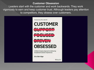 Customer Obsession
Leaders start with the customer and work backwards. They work
vigorously to earn and keep customer trust. Although leaders pay attention
to competitors, they obsess over customers.
 