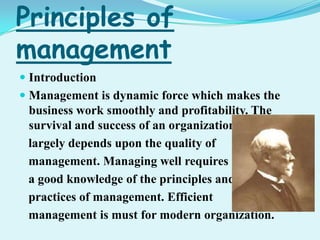 Principles of
management
 Introduction
 Management is dynamic force which makes the
business work smoothly and profitability. The
survival and success of an organization
largely depends upon the quality of
management. Managing well requires
a good knowledge of the principles and
practices of management. Efficient
management is must for modern organization.
 