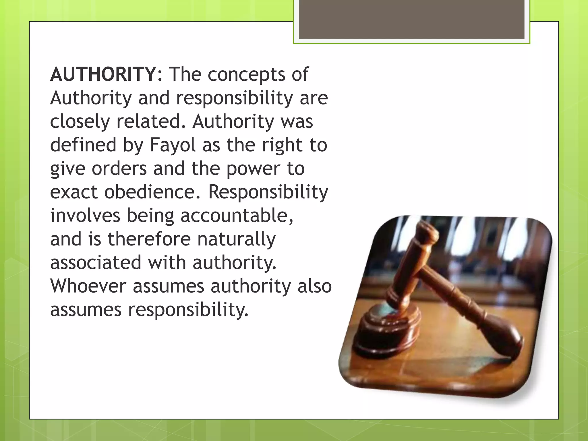 AUTHORITY: The concepts of
Authority and responsibility are
closely related. Authority was
defined by Fayol as the right to
give orders and the power to
exact obedience. Responsibility
involves being accountable,
and is therefore naturally
associated with authority.
Whoever assumes authority also
assumes responsibility.
 