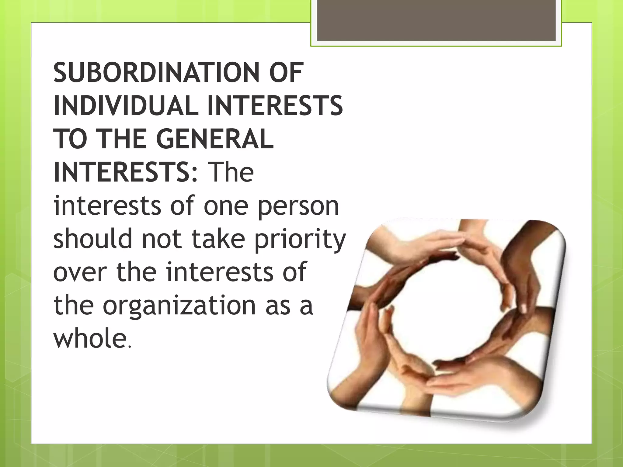 SUBORDINATION OF
INDIVIDUAL INTERESTS
TO THE GENERAL
INTERESTS: The
interests of one person
should not take priority
over the interests of
the organization as a
whole.
 