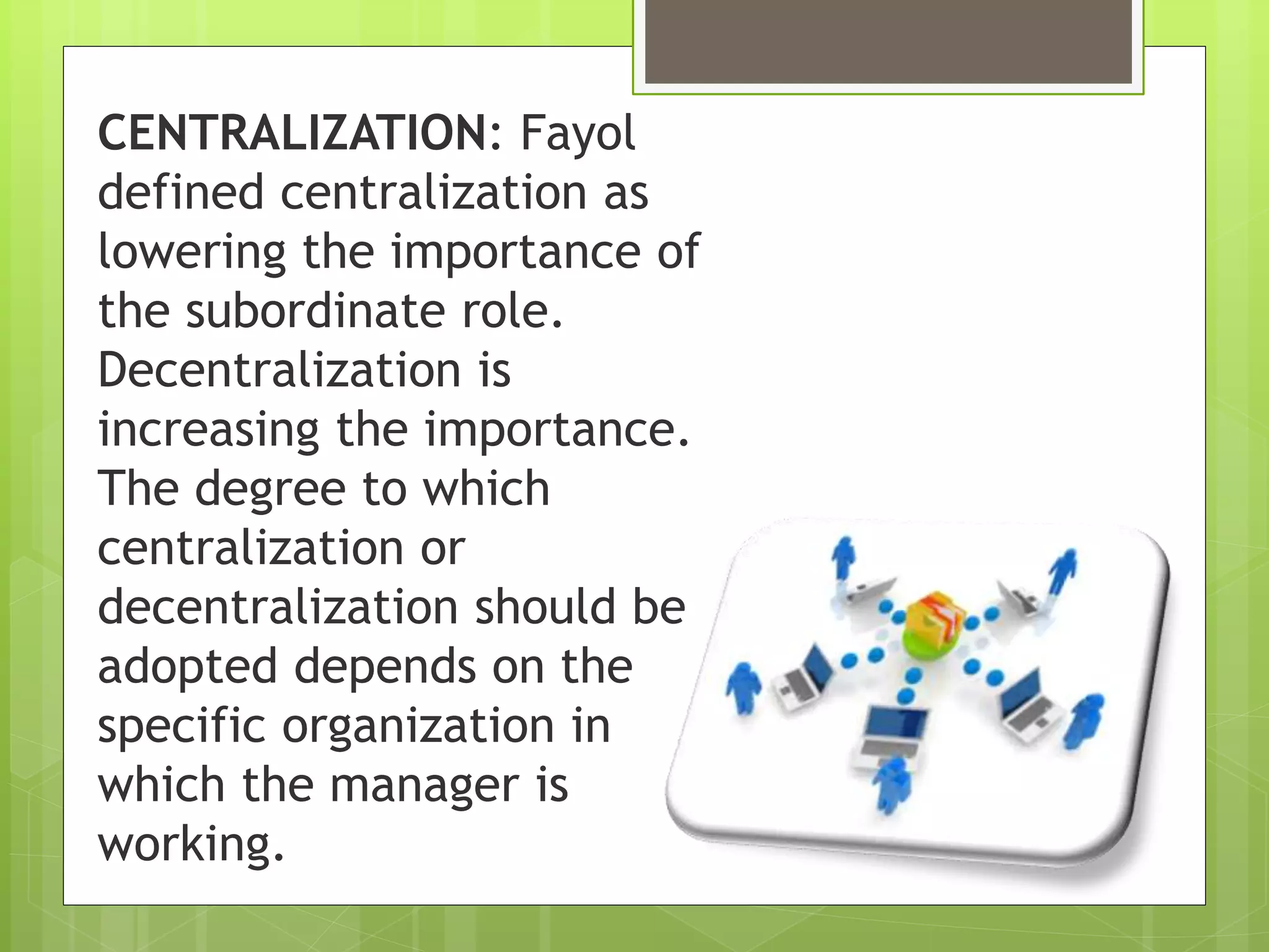 CENTRALIZATION: Fayol
defined centralization as
lowering the importance of
the subordinate role.
Decentralization is
increasing the importance.
The degree to which
centralization or
decentralization should be
adopted depends on the
specific organization in
which the manager is
working.
 