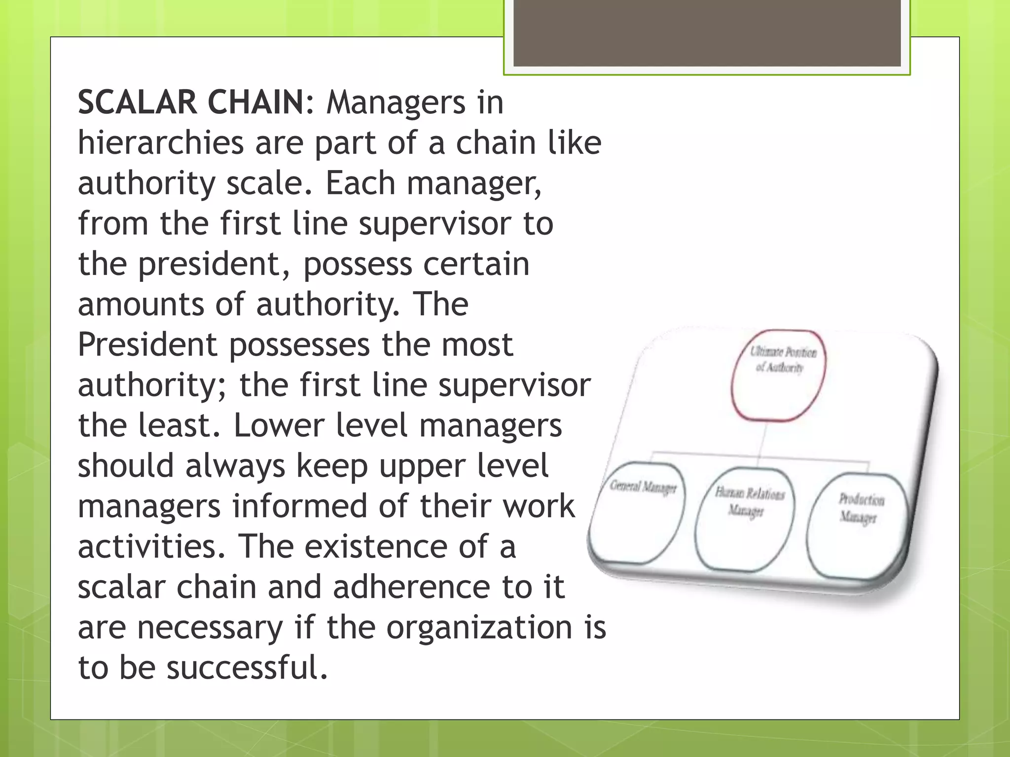 SCALAR CHAIN: Managers in
hierarchies are part of a chain like
authority scale. Each manager,
from the first line supervisor to
the president, possess certain
amounts of authority. The
President possesses the most
authority; the first line supervisor
the least. Lower level managers
should always keep upper level
managers informed of their work
activities. The existence of a
scalar chain and adherence to it
are necessary if the organization is
to be successful.
 