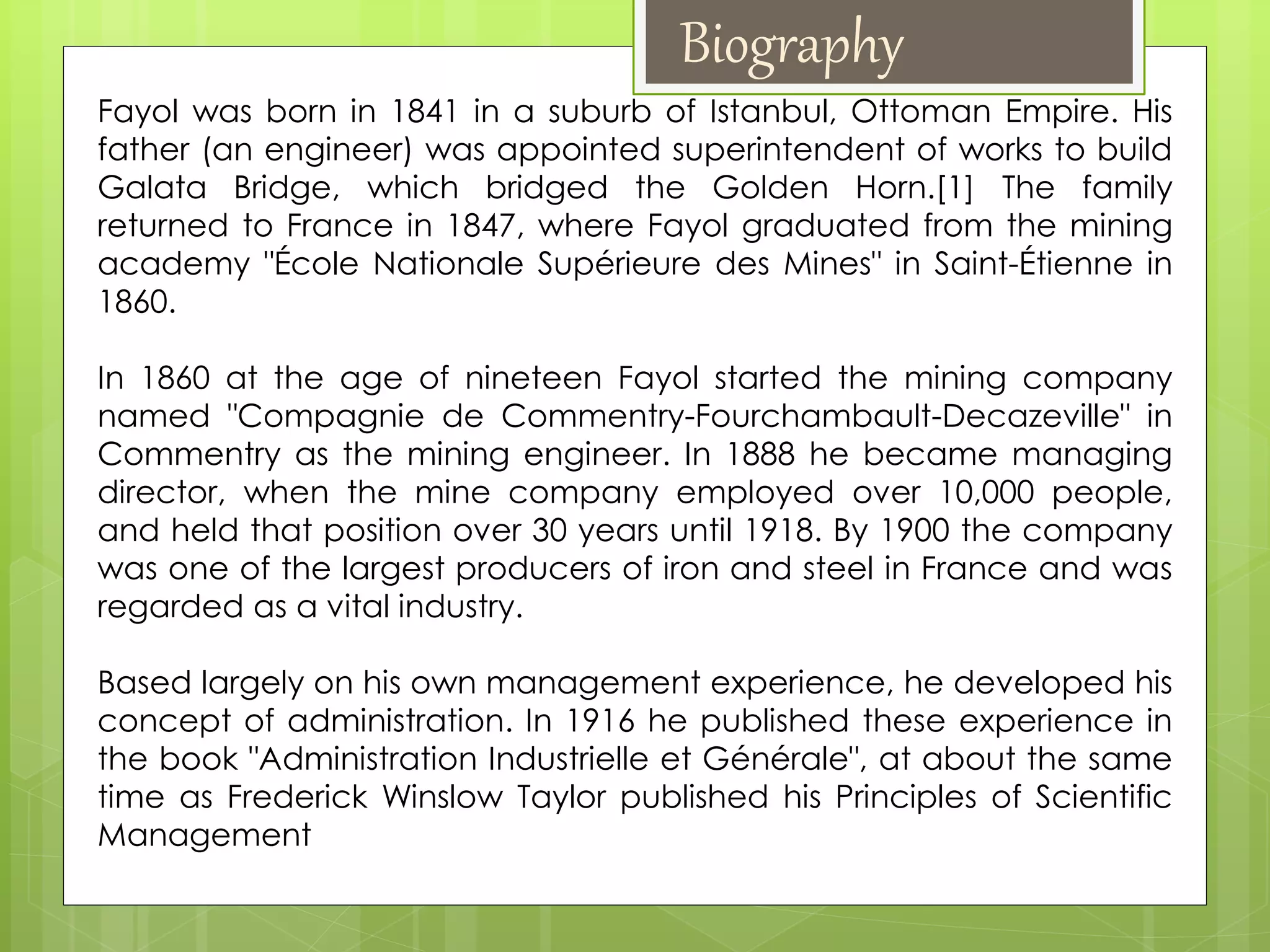 Fayol was born in 1841 in a suburb of Istanbul, Ottoman Empire. His
father (an engineer) was appointed superintendent of works to build
Galata Bridge, which bridged the Golden Horn.[1] The family
returned to France in 1847, where Fayol graduated from the mining
academy "École Nationale Supérieure des Mines" in Saint-Étienne in
1860.
In 1860 at the age of nineteen Fayol started the mining company
named "Compagnie de Commentry-Fourchambault-Decazeville" in
Commentry as the mining engineer. In 1888 he became managing
director, when the mine company employed over 10,000 people,
and held that position over 30 years until 1918. By 1900 the company
was one of the largest producers of iron and steel in France and was
regarded as a vital industry.
Based largely on his own management experience, he developed his
concept of administration. In 1916 he published these experience in
the book "Administration Industrielle et Générale", at about the same
time as Frederick Winslow Taylor published his Principles of Scientific
Management
Biography
 