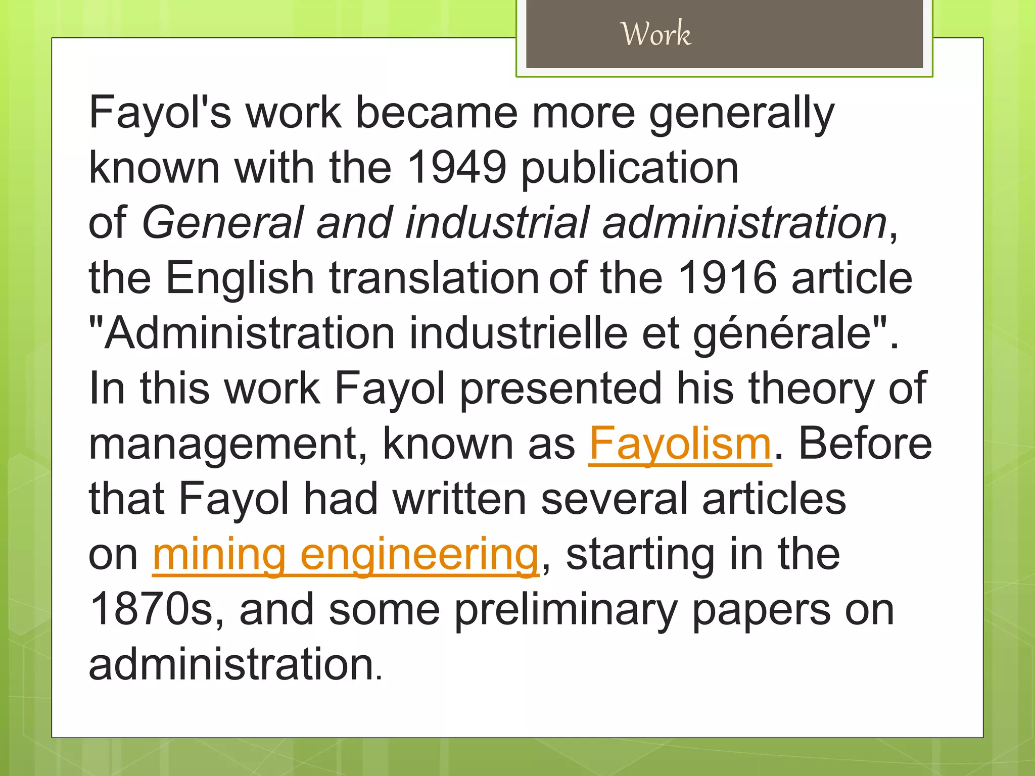 Work
Fayol's work became more generally
known with the 1949 publication
of General and industrial administration,
the English translation of the 1916 article
"Administration industrielle et générale".
In this work Fayol presented his theory of
management, known as Fayolism. Before
that Fayol had written several articles
on mining engineering, starting in the
1870s, and some preliminary papers on
administration.
 