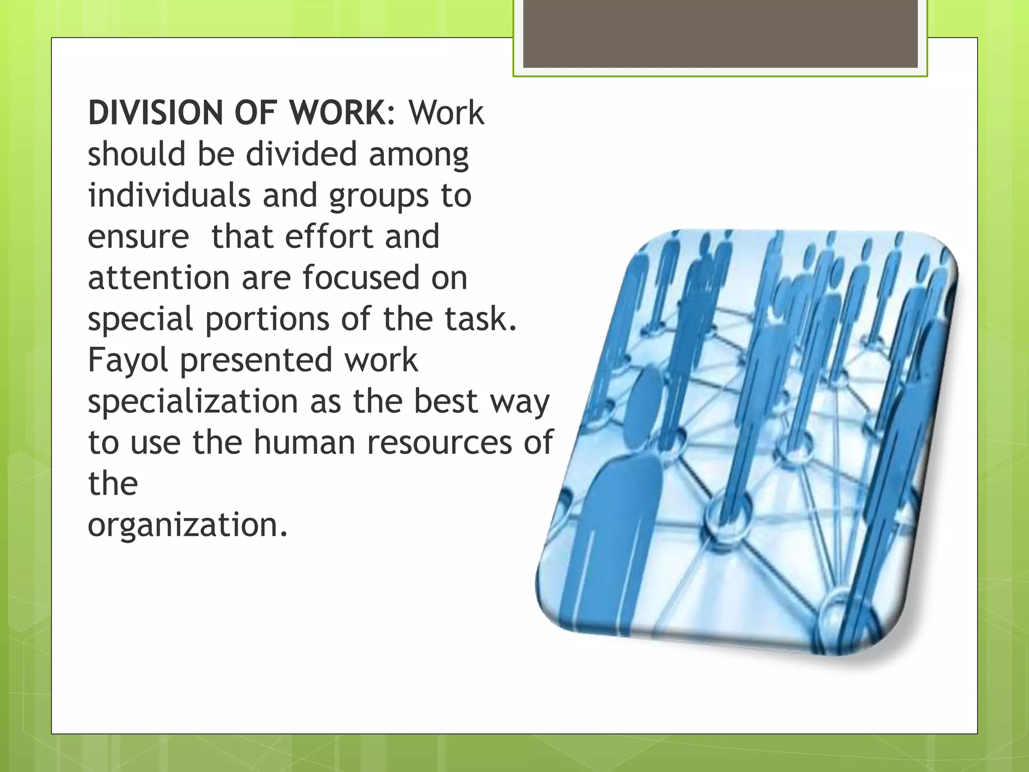 DIVISION OF WORK: Work
should be divided among
individuals and groups to
ensure that effort and
attention are focused on
special portions of the task.
Fayol presented work
specialization as the best way
to use the human resources of
the
organization.
 