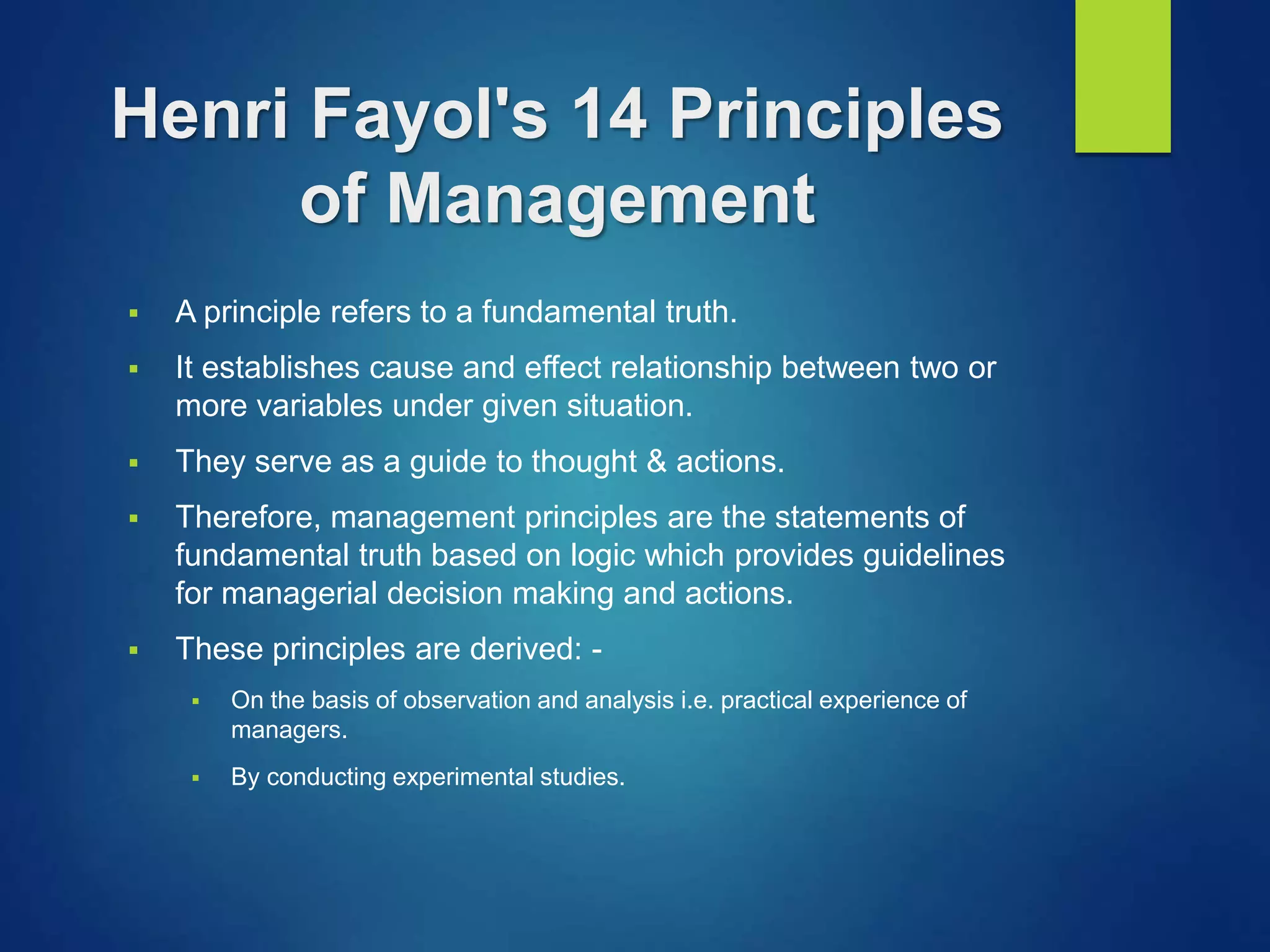 Henri Fayol's 14 Principles
of Management
 A principle refers to a fundamental truth.
 It establishes cause and effect relationship between two or
more variables under given situation.
 They serve as a guide to thought & actions.
 Therefore, management principles are the statements of
fundamental truth based on logic which provides guidelines
for managerial decision making and actions.
 These principles are derived: -
 On the basis of observation and analysis i.e. practical experience of
managers.
 By conducting experimental studies.
 