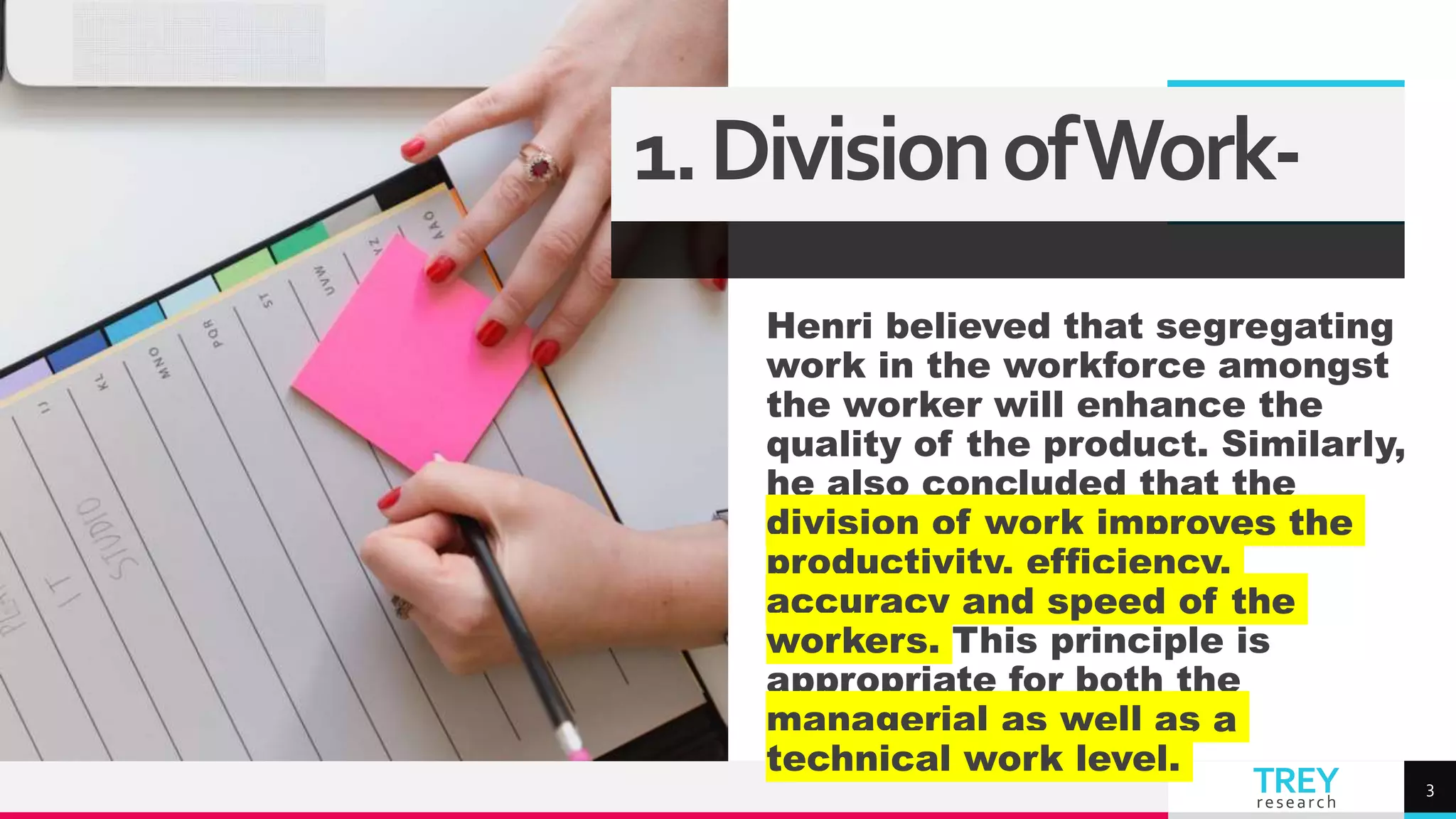 TREY
research
Henri believed that segregating
work in the workforce amongst
the worker will enhance the
quality of the product. Similarly,
he also concluded that the
division of work improves the
productivity, efficiency,
accuracy and speed of the
workers. This principle is
appropriate for both the
managerial as well as a
technical work level.
3
1.DivisionofWork-
 