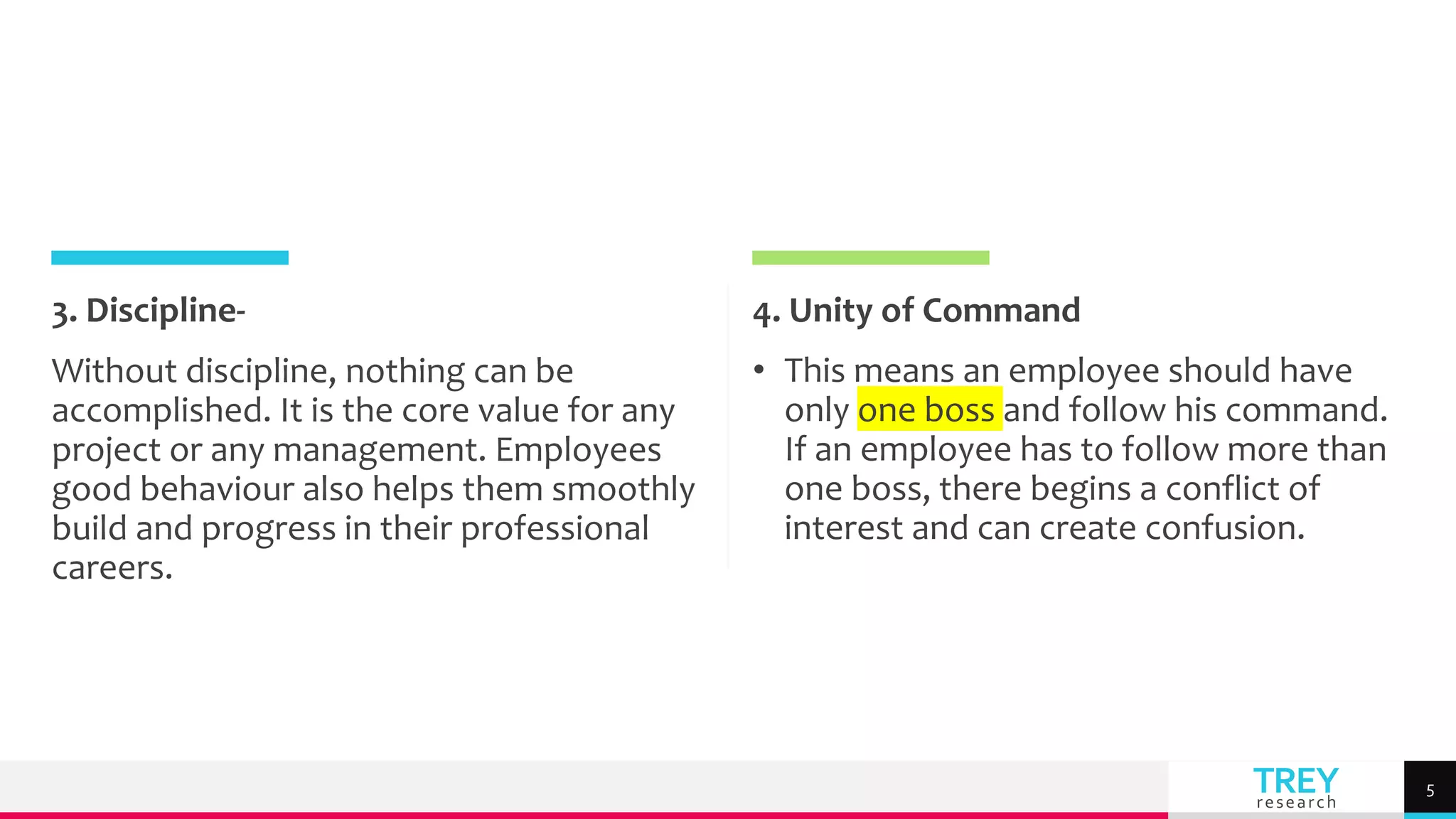 TREY
research
3. Discipline-
Without discipline, nothing can be
accomplished. It is the core value for any
project or any management. Employees
good behaviour also helps them smoothly
build and progress in their professional
careers.
4. Unity of Command
• This means an employee should have
only one boss and follow his command.
If an employee has to follow more than
one boss, there begins a conflict of
interest and can create confusion.
5
 