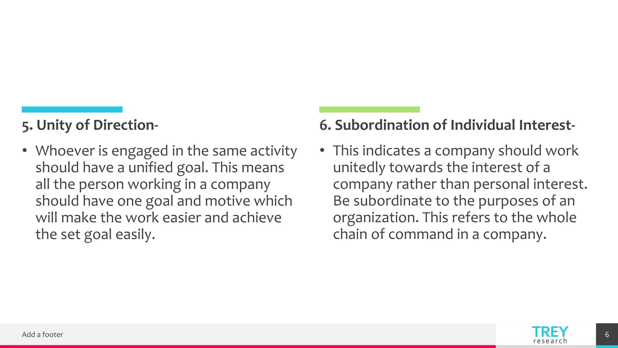 TREY
research
5. Unity of Direction- 6. Subordination of Individual Interest-
• This indicates a company should work
unitedly towards the interest of a
company rather than personal interest.
Be subordinate to the purposes of an
organization. This refers to the whole
chain of command in a company.
Add a footer 6
• Whoever is engaged in the same activity
should have a unified goal. This means
all the person working in a company
should have one goal and motive which
will make the work easier and achieve
the set goal easily.
 