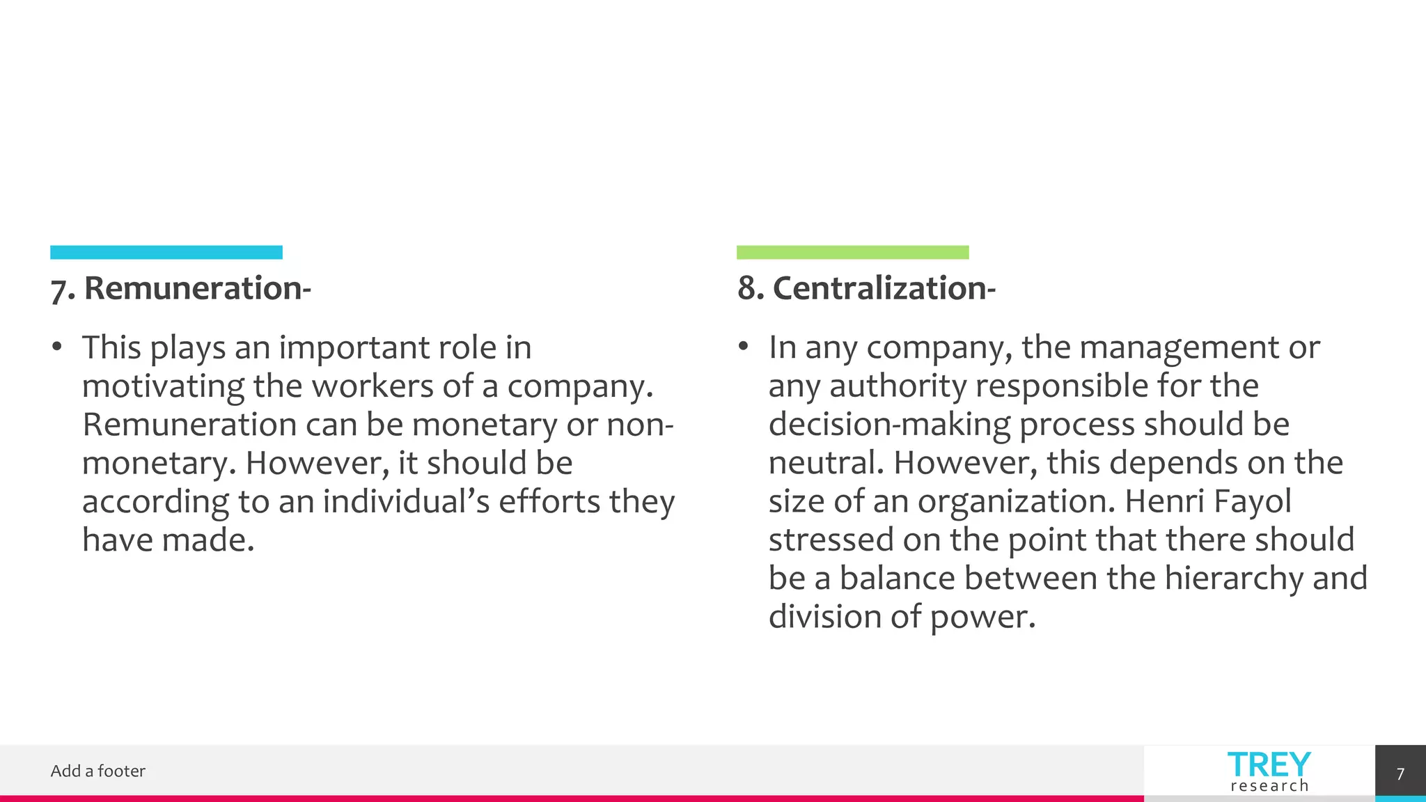 TREY
research
7. Remuneration-
• This plays an important role in
motivating the workers of a company.
Remuneration can be monetary or non-
monetary. However, it should be
according to an individual’s efforts they
have made.
8. Centralization-
• In any company, the management or
any authority responsible for the
decision-making process should be
neutral. However, this depends on the
size of an organization. Henri Fayol
stressed on the point that there should
be a balance between the hierarchy and
division of power.
Add a footer 7
 